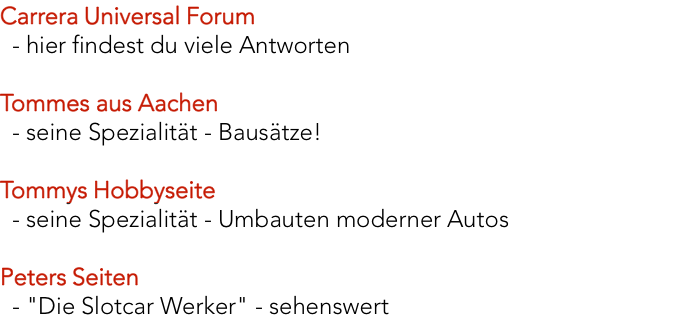 Carrera Universal Forum    - hier findest du viele Antworten  Tommes aus Aachen    - seine Spezialität - Bausätze!   Tommys Hobbyseite    - seine Spezialität - Umbauten moderner Autos    Peters Seiten    - "Die Slotcar Werker" - sehenswert 